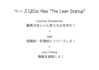 ベースはEric Ries “The Lean Startup”
          Customer Development
     顧客がほしいと思うものを作れ！
                   ＋
                  Agile
     段階的・反復的にリリースしろ！
                   ＋
              Lean Thinking
           無駄を排除しろ！
 