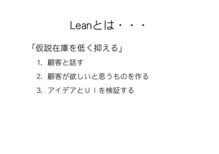 Leanとは・・・
「仮説在庫を低く抑える」
 1. 顧客と話す
 2. 顧客が欲しいと思うものを作る
 3. アイデアとＵＩを検証する
 