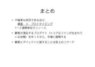 まとめ
• 不確実な状況であるほど、
   調査 ＜ プロトタイピング
  1～２週間単位でリリース
• 顧客が満足するプロダクト（＝コアなファンが生まれて
  いる状態）を作ってから、市場に展開する
• 顧客とダイレクトに接することは至上のリサーチ
 