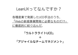 LeanUXってなんですか？
各種産業で発展したUCD手法のうち、
「Webの新規事業開発に必要なものだけ」
に徹底的に絞り込んだ、

    「ウルトラライトUCD」
         ＋
 「アジャイルなチームマネジメント」
 