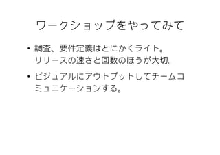 ワークショップをやってみて
• 調査、要件定義はとにかくライト。
  リリースの速さと回数のほうが大切。
• ビジュアルにアウトプットしてチームコ
  ミュニケーションする。
 