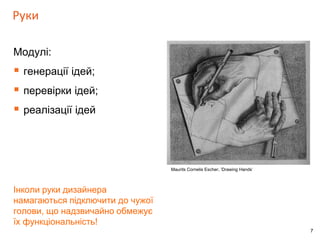 7 
Руки 
Модулі: 
 генерації ідей; 
 перевірки ідей; 
 реалізації ідей 
Інколи руки дизайнера 
намагаються підключити до чужої 
голови, що надзвичайно обмежує 
їх функціональність! 
Maurits Cornelis Escher, ‘Drawing Hands’ 
 