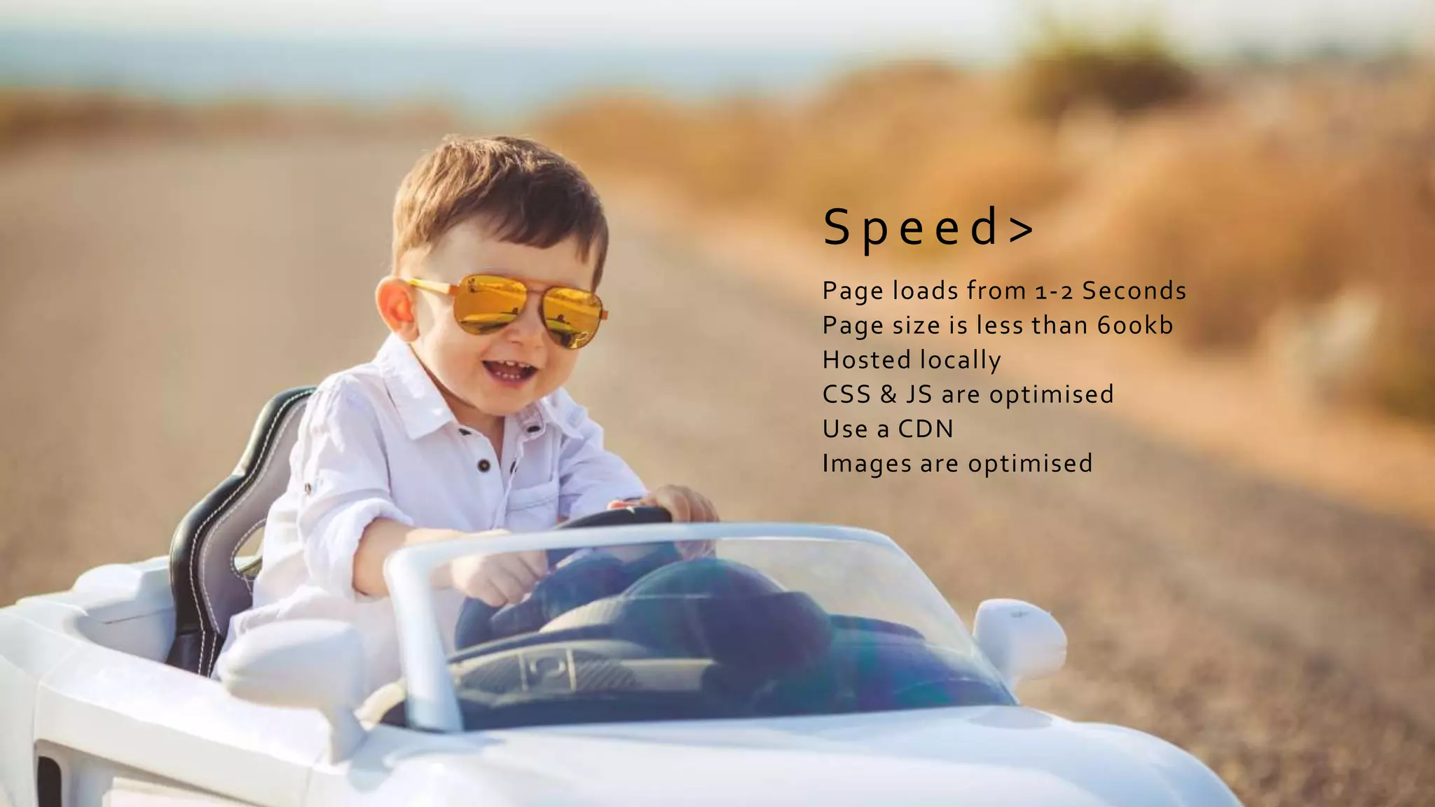S p e e d >
Page loads from 1-2 Seconds
Page size is less than 600kb
Hosted locally
CSS & JS are optimised
Use a CDN
Images are optimised
 