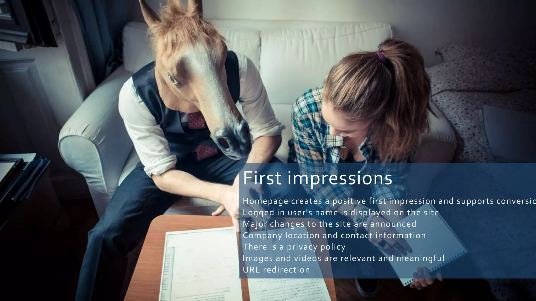 First impressions
Homepage creates a positive first impression and supports conversio
Logged in user's name is displayed on the site
Major changes to the site are announced
Company location and contact information
There is a privacy policy
Images and videos are relevant and meaningful
URL redirection
 