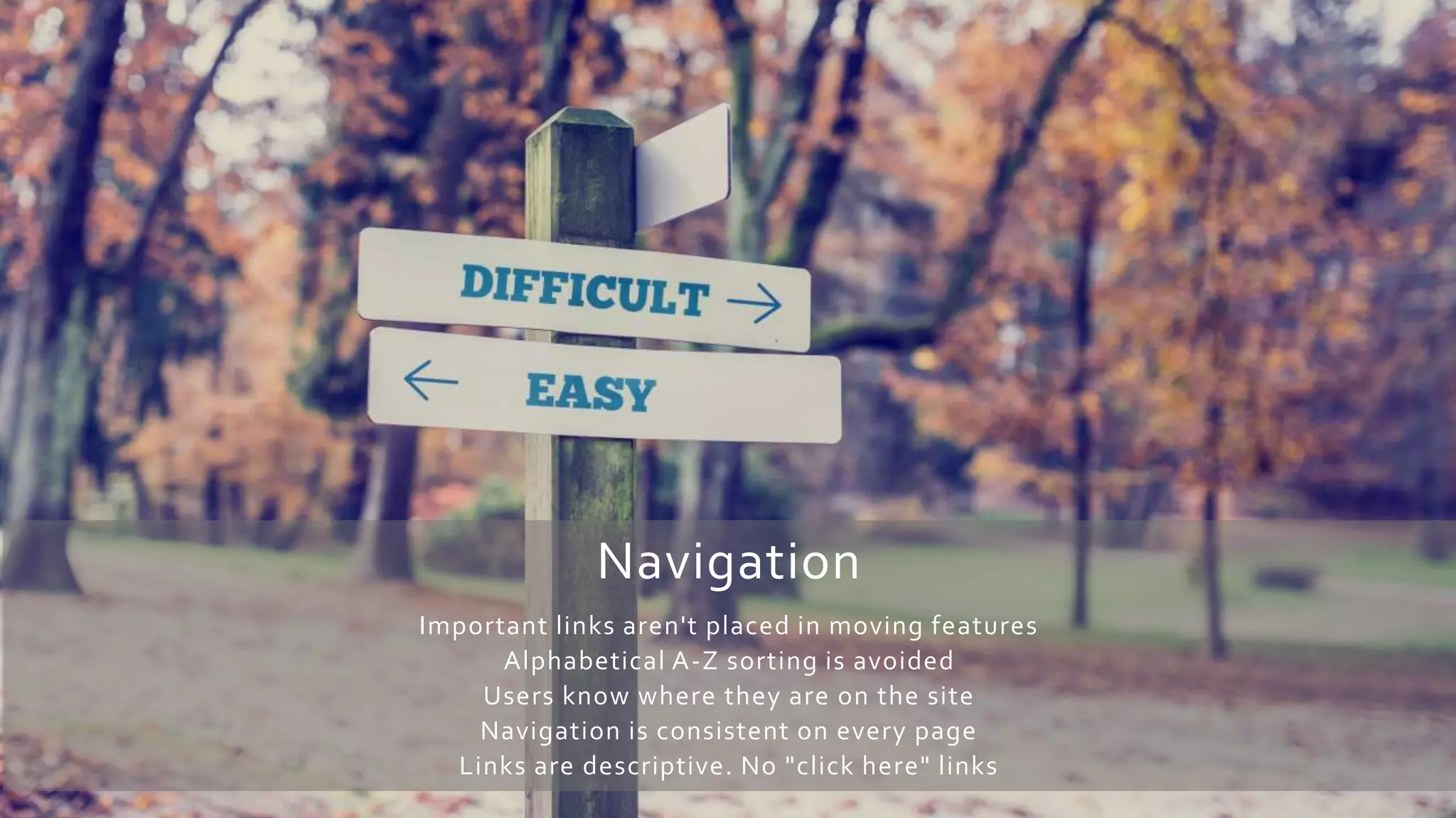 Navigation
Important links aren't placed in moving features
Alphabetical A-Z sorting is avoided
Users know where they are on the site
Navigation is consistent on every page
Links are descriptive. No "click here" links
 
