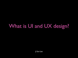 What is UI and UX design?



           Ji Sun Lee
 