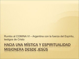 HACIA UNA MÍSTICA Y ESPIRITUALIDAD
MISIONERA DESDE JESÚS
Rumbo al COMINA VI – Argentina con la fuerza del Espíritu,
testigos de Cristo
 