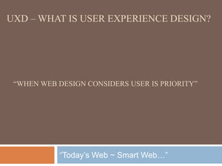 UXD – WHAT IS USER EXPERIENCE DESIGN? 
“WHEN WEB DESIGN CONSIDERS USER IS PRIORITY” 
“Today’s Web ~ Smart Web…” 
 
