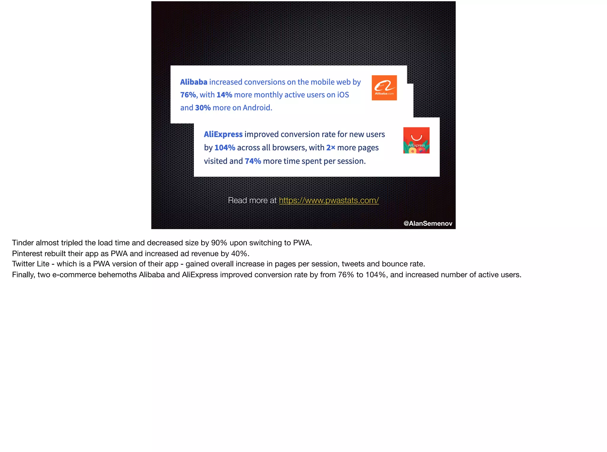 @AlanSemenov
Read more at https://www.pwastats.com/
Tinder almost tripled the load time and decreased size by 90% upon switching to PWA.

Pinterest rebuilt their app as PWA and increased ad revenue by 40%.

Twitter Lite - which is a PWA version of their app - gained overall increase in pages per session, tweets and bounce rate.

Finally, two e-commerce behemoths Alibaba and AliExpress improved conversion rate by from 76% to 104%, and increased number of active users.
 