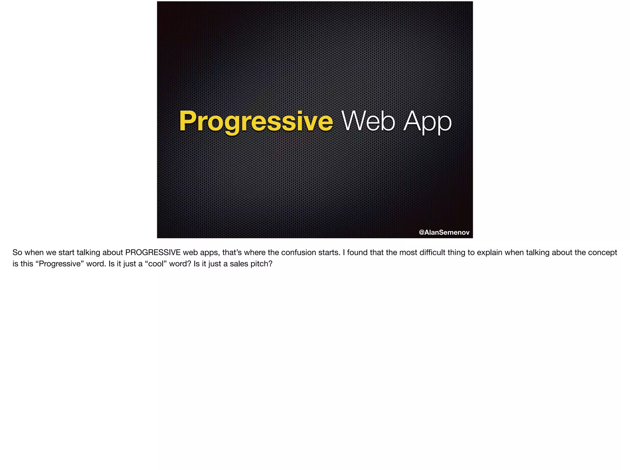 Progressive Web App
@AlanSemenov
Progressive
So when we start talking about PROGRESSIVE web apps, that’s where the confusion starts. I found that the most diﬃcult thing to explain when talking about the concept
is this “Progressive” word. Is it just a “cool” word? Is it just a sales pitch?

 