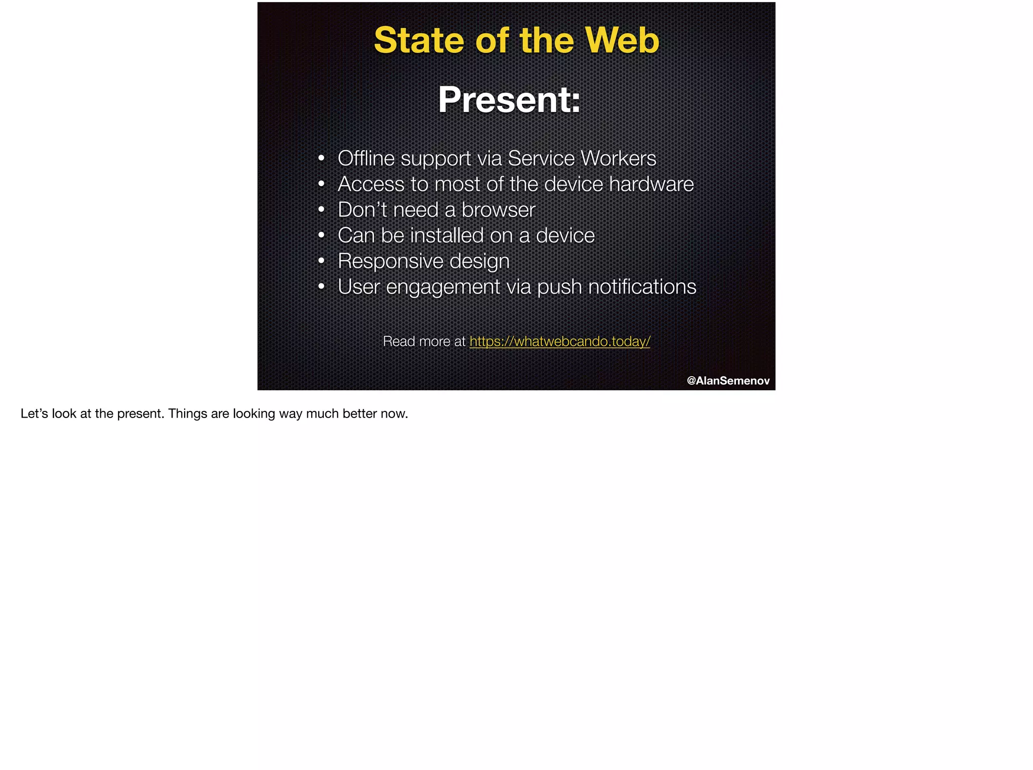 State of the Web
Present:
• Ofﬂine support via Service Workers
• Access to most of the device hardware
• Don’t need a browser
• Can be installed on a device
• Responsive design
• User engagement via push notiﬁcations
@AlanSemenov
Read more at https://whatwebcando.today/
Let’s look at the present. Things are looking way much better now.
 