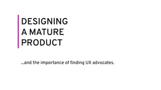 DESIGNING
A MATURE
PRODUCT
...and the importance of ﬁnding UX advocates.
 