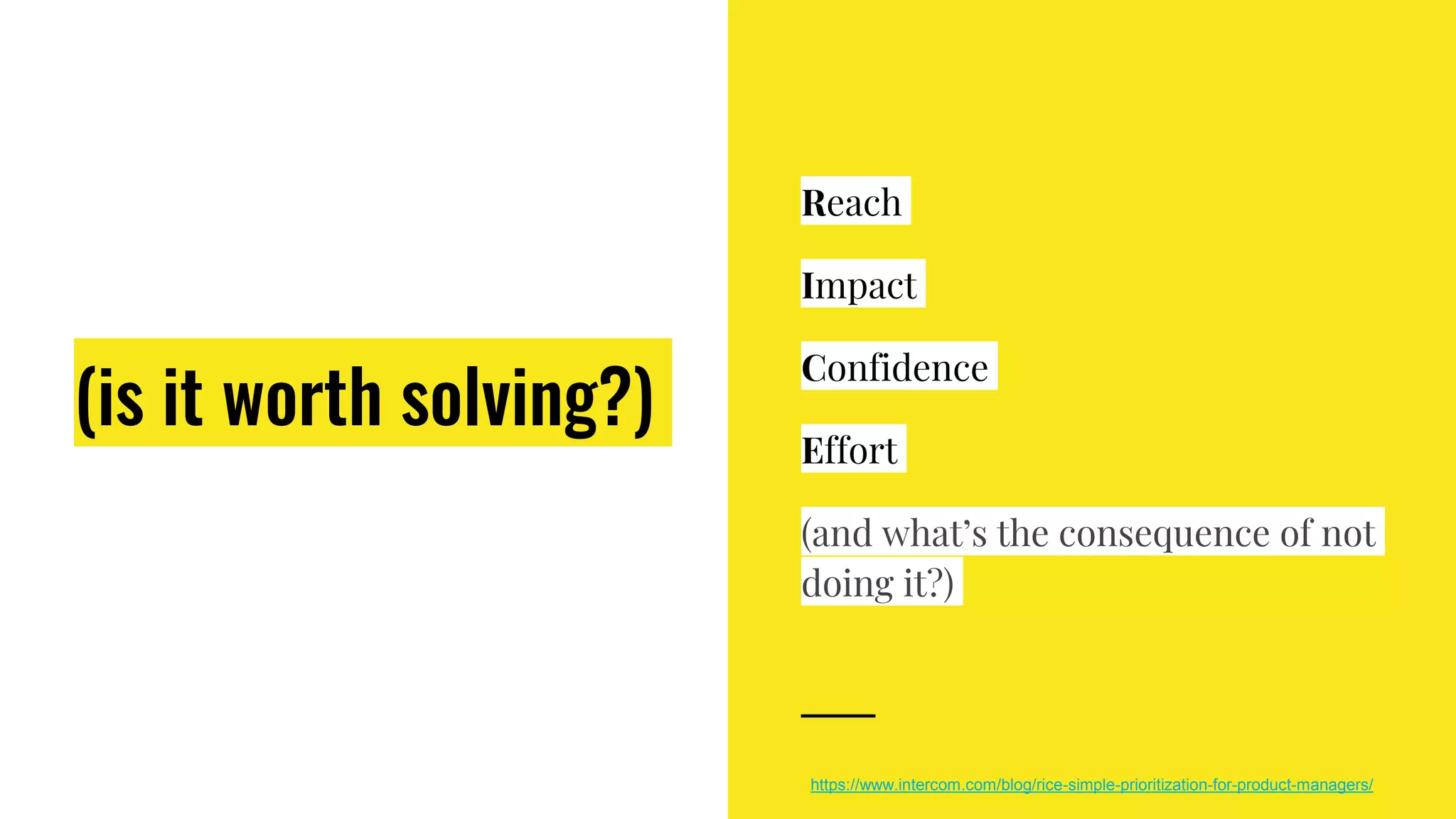 (is it worth solving?)
Reach
Impact
Confidence
Effort
(and what’s the consequence of not
doing it?)
https://www.intercom.com/blog/rice-simple-prioritization-for-product-managers/
 