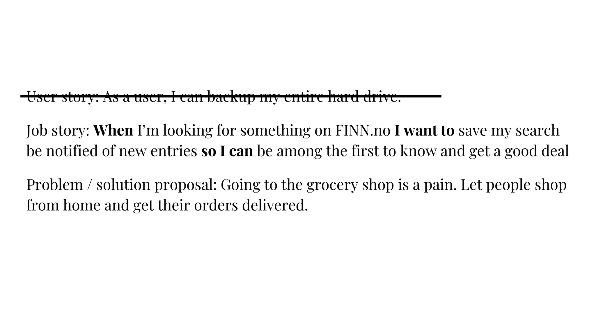 User story: As a user, I can backup my entire hard drive.
Job story: When I’m looking for something on FINN.no I want to save my search
be notified of new entries so I can be among the first to know and get a good deal
Problem / solution proposal: Going to the grocery shop is a pain. Let people shop
from home and get their orders delivered.
 