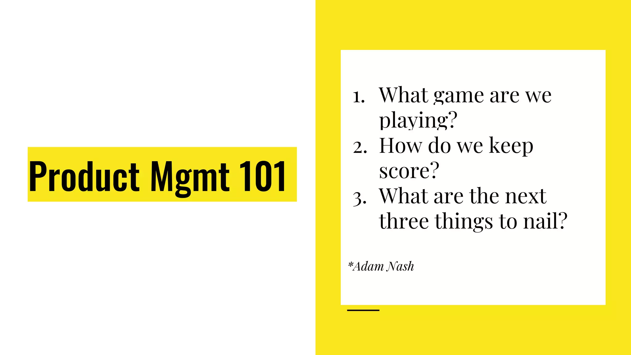 1. What game are we
playing?
2. How do we keep
score?
3. What are the next
three things to nail?
*Adam Nash
Product Mgmt 101
 