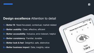 SumUp – A better way to get paid.
Design excellence Attention to detail
1—Better fit Need-focussed, contextual, market-related
2—Better usability Clear, effective, efficient
3—Better accessibility Inclusive, error-tolerant, helpful
4—Better consistency Familiar, durable
5—Better look & feel Delightful, safe, distinctive
6—Better business impact Data, insights, value
 