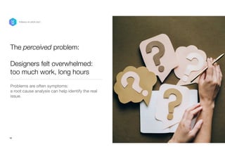 The perceived problem:
 
 
Designers felt overwhelmed:
too much work, long hours
Problems are often symptoms: 

a root cause analysis can help identify the real
issue.
16
P/Bertini @ UXDX 2021
 
