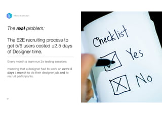 The real problem:


 
The E2E recruiting process to
get 5/6 users costed ±2.5 days
of Designer time.
Every month a team run 2x testing sessions 

meaning that a designer had to work an extra 5
days / month to do their designer job and to
recruit participants. 

17
P/Bertini @ UXDX 2021
 