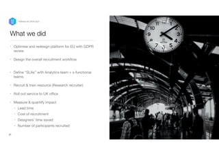 What we did
• Optimise and redesign platform for EU with GDPR
review

• Design the overall recruitment work
fl
ow  
• De
fi
ne “SLAs” with Analytics team + x-functional
teams

• Recruit & train resource (Research recruiter)

• Roll out service to UK o
ffi
ce 

• Measure & quantify impact 

• Lead time

• Cost of recruitment

• Designers’ time saved

• Number of participants recruited
21
P/Bertini @ UXDX 2021
 
