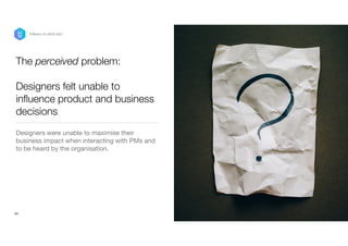The perceived problem:


Designers felt unable to
in
fl
uence product and business
decisions
Designers were unable to maximise their
business impact when interacting with PMs and
to be heard by the organisation. 
 
24
P/Bertini @ UXDX 2021
 