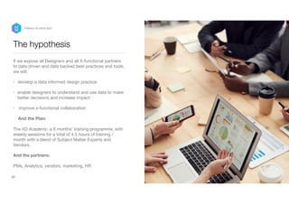 The hypothesis
If we expose all Designers and all X-functional partners
to data driven and data backed best practices and tools,
we will:

• develop a data informed design practice

• enable designers to understand and use data to make
better decisions and increase impact

• improve x-functional collaboration 

And the Plan:  
 
The XD Academy: a 6 months’ training programme, with
weekly sessions for a total of 4.5 hours of training /
month with a blend of Subject Matter Experts and
Vendors.

And the partners:  
 
PMs, Analytics, vendors, marketing, HR
27
P/Bertini @ UXDX 2021
 