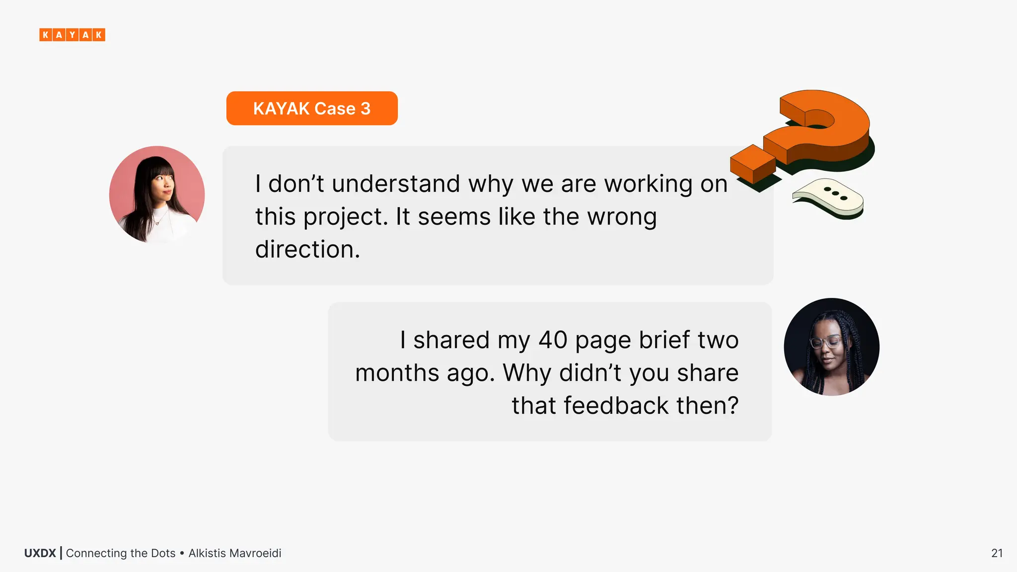 21
UXDX | Connecting the Dots • Alkistis Mavroeidi
I don’t understand why we are working on
this project. It seems like the wrong
direction.
I shared my 40 page brief two
months ago. Why didn’t you share
that feedback then?
KAYAK Case 3
 