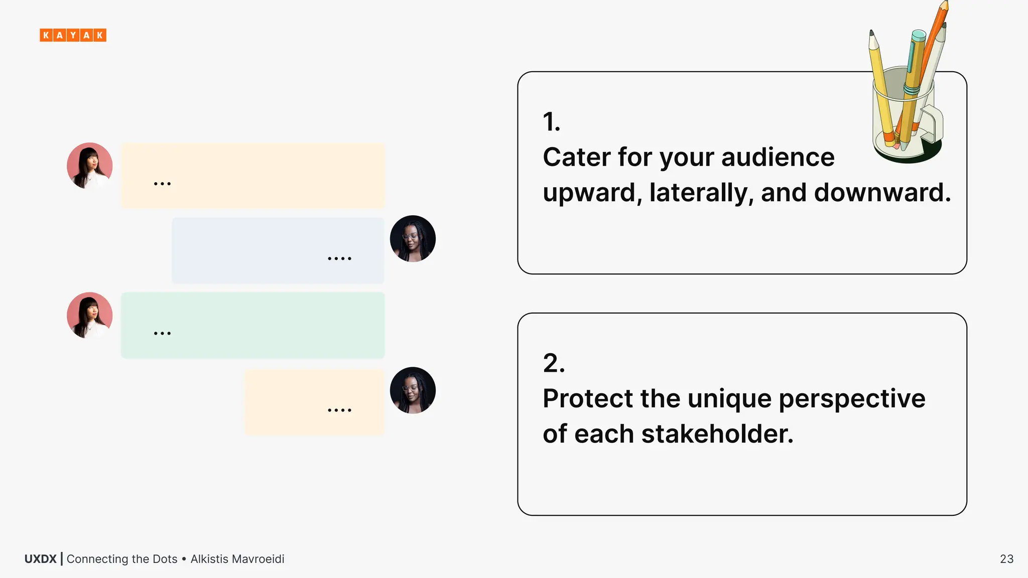 23
UXDX | Connecting the Dots • Alkistis Mavroeidi
1.
Cater for your audience
upward, laterally, and downward.
2.
Protect the unique perspective
of each stakeholder.
…
….
…
….
 