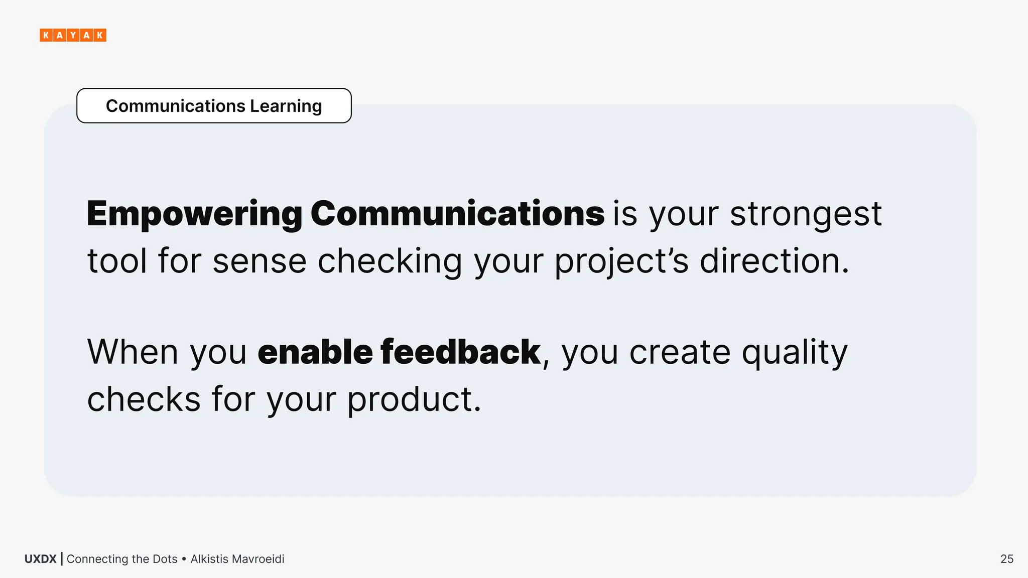 25
UXDX | Connecting the Dots • Alkistis Mavroeidi
Empowering Communications is your strongest
tool for sense checking your project’s direction.
Communications Learning
When you enable feedback, you create quality
checks for your product.
 