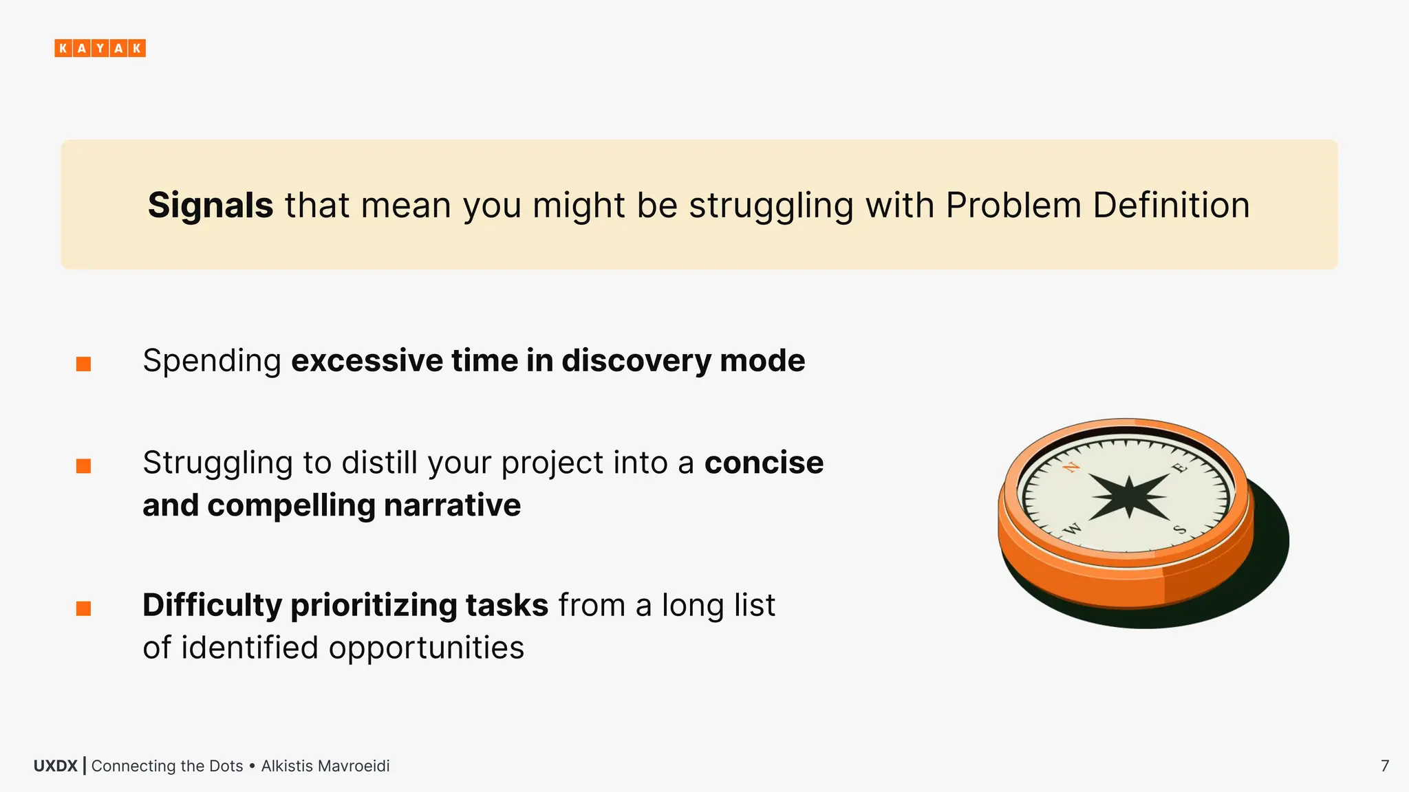 7
UXDX | Connecting the Dots • Alkistis Mavroeidi
■ Struggling to distill your project into a concise
and compelling narrative
■ Spending excessive time in discovery mode
Signals that mean you might be struggling with Problem Definition
■ Difficulty prioritizing tasks from a long list
of identified opportunities
 