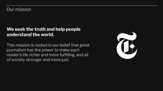 Our mission
We seek the truth and help people
understand the world.
This mission is rooted in our belief that great
journalism has the power to make each
reader’s life richer and more fulﬁlling, and all
of society stronger and more just.
 