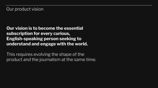 Our product vision
Our vision is to become the essential
subscription for every curious,
English-speaking person seeking to
understand and engage with the world.
This requires evolving the shape of the
product and the journalism at the same time.
 