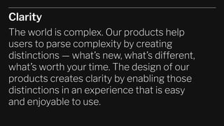Clarity
The world is complex. Our products help
users to parse complexity by creating
distinctions — what’s new, what’s different,
what’s worth your time. The design of our
products creates clarity by enabling those
distinctions in an experience that is easy
and enjoyable to use.
 
