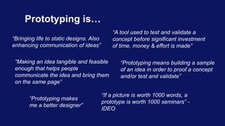 Prototyping is…
“Bringing life to static designs. Also
enhancing communication of ideas”
“Making an idea tangible and feas...