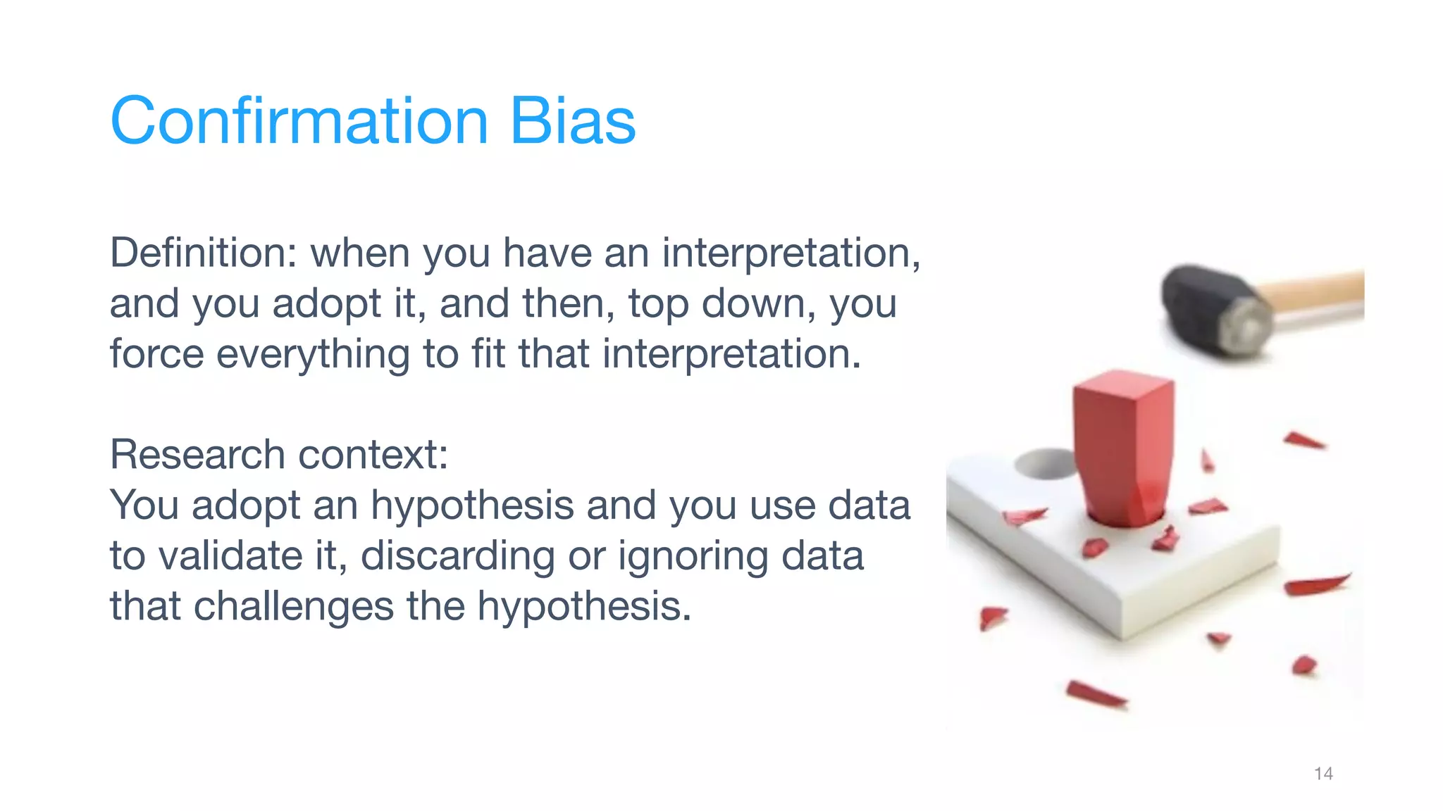 Deﬁnition: when you have an interpretation,
and you adopt it, and then, top down, you
force everything to ﬁt that interpretation.
Research context:
You adopt an hypothesis and you use data
to validate it, discarding or ignoring data
that challenges the hypothesis.
14
Conﬁrmation Bias
 