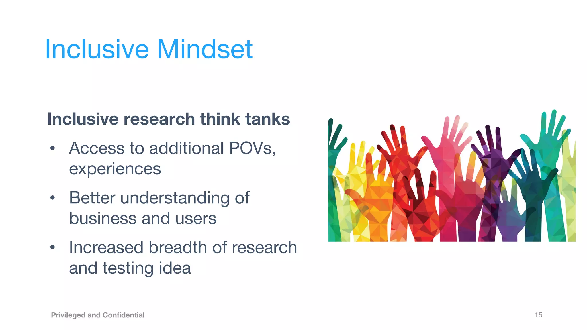 15
Privileged and Conﬁdential
Inclusive research think tanks
• Access to additional POVs,
experiences
• Better understanding of
business and users
• Increased breadth of research
and testing idea
Inclusive Mindset
 