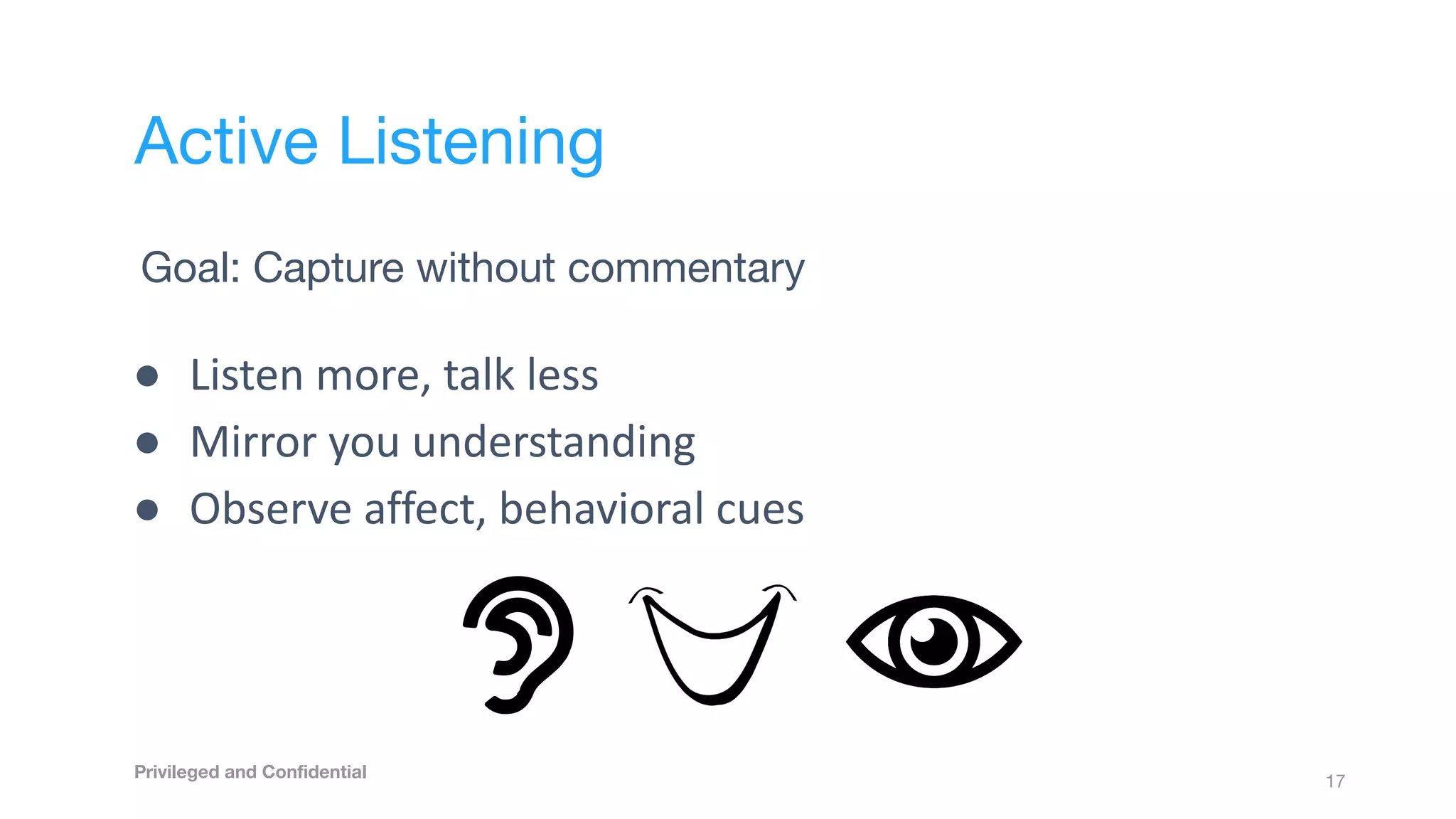 Goal: Capture without commentary
● Listen more, talk less
● Mirror you understanding
● Observe affect, behavioral cues
17
Active Listening
Privileged and Conﬁdential
 