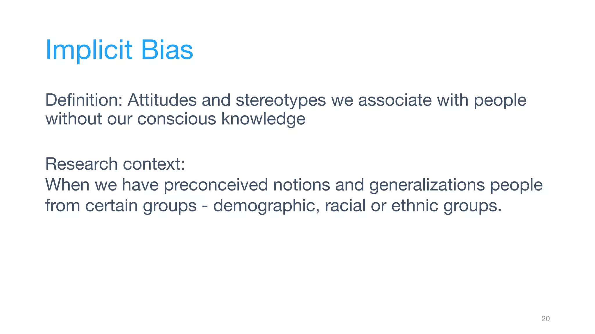 Deﬁnition: Attitudes and stereotypes we associate with people
without our conscious knowledge
Research context:
When we have preconceived notions and generalizations people
from certain groups - demographic, racial or ethnic groups.
20
Implicit Bias
 