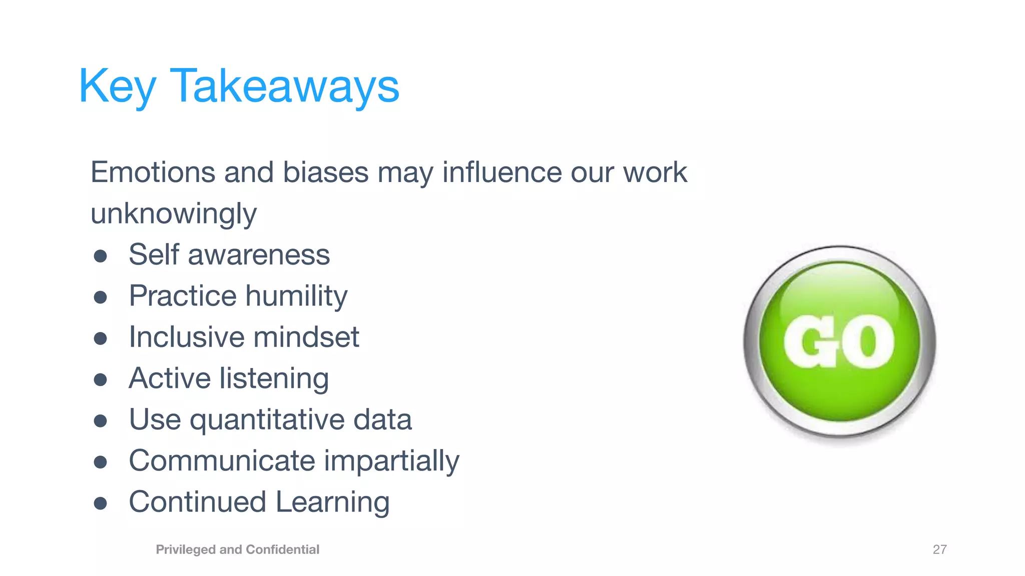 27
Privileged and Conﬁdential
Key Takeaways
Emotions and biases may inﬂuence our work
unknowingly
● Self awareness
● Practice humility
● Inclusive mindset
● Active listening
● Use quantitative data
● Communicate impartially
● Continued Learning
 