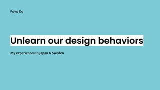 Unlearn our design behaviors
My experiences in Japan & Sweden
Paya Do
 