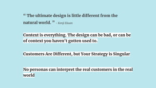 “ The ultimate design is little different from the
natural world. ” - Kenji Ekuan
Customers Are Different, but Your Strategy is Singular
Context is everything. The design can be bad, or can be
of context you haven’t gotten used to.
No personas can interpret the real customers in the real
world
 