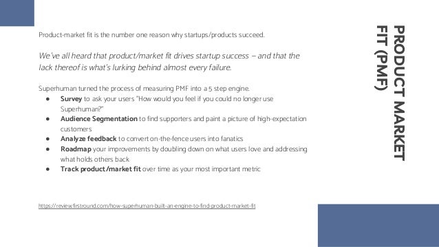 PRODUCT
MARKET
FIT
(PMF)
Product-market fit is the number one reason why startups/products succeed.
We’ve all heard that product/market fit drives startup success — and that the
lack thereof is what’s lurking behind almost every failure.
Superhuman turned the process of measuring PMF into a 5 step engine.
● Survey to ask your users "How would you feel if you could no longer use
Superhuman?"
● Audience Segmentation to find supporters and paint a picture of high-expectation
customers
● Analyze feedback to convert on-the-fence users into fanatics
● Roadmap your improvements by doubling down on what users love and addressing
what holds others back
● Track product/market fit over time as your most important metric
https://review.firstround.com/how-superhuman-built-an-engine-to-find-product-market-fit
 