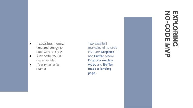 EXPLORING
NO-CODE
MVP
● It costs less money,
time and energy to
build with no code
● A no code MVP is
more flexible
● It’s way faster to
market
Two excellent
examples of no-code
MVP are Dropbox
and Buffer, where
Dropbox made a
video and Buffer
made a landing
page.
 
