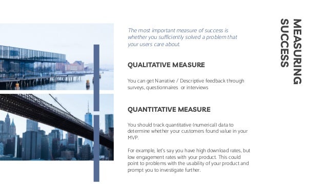 MEASURING
SUCCESS
You can get Narrative / Descriptive feedback through
surveys, questionnaires or interviews
You should track quantitative (numerical) data to
determine whether your customers found value in your
MVP.
For example, let's say you have high download rates, but
low engagement rates with your product. This could
point to problems with the usability of your product and
prompt you to investigate further.
QUALITATIVE MEASURE
QUANTITATIVE MEASURE
The most important measure of success is
whether you sufficiently solved a problem that
your users care about.
 