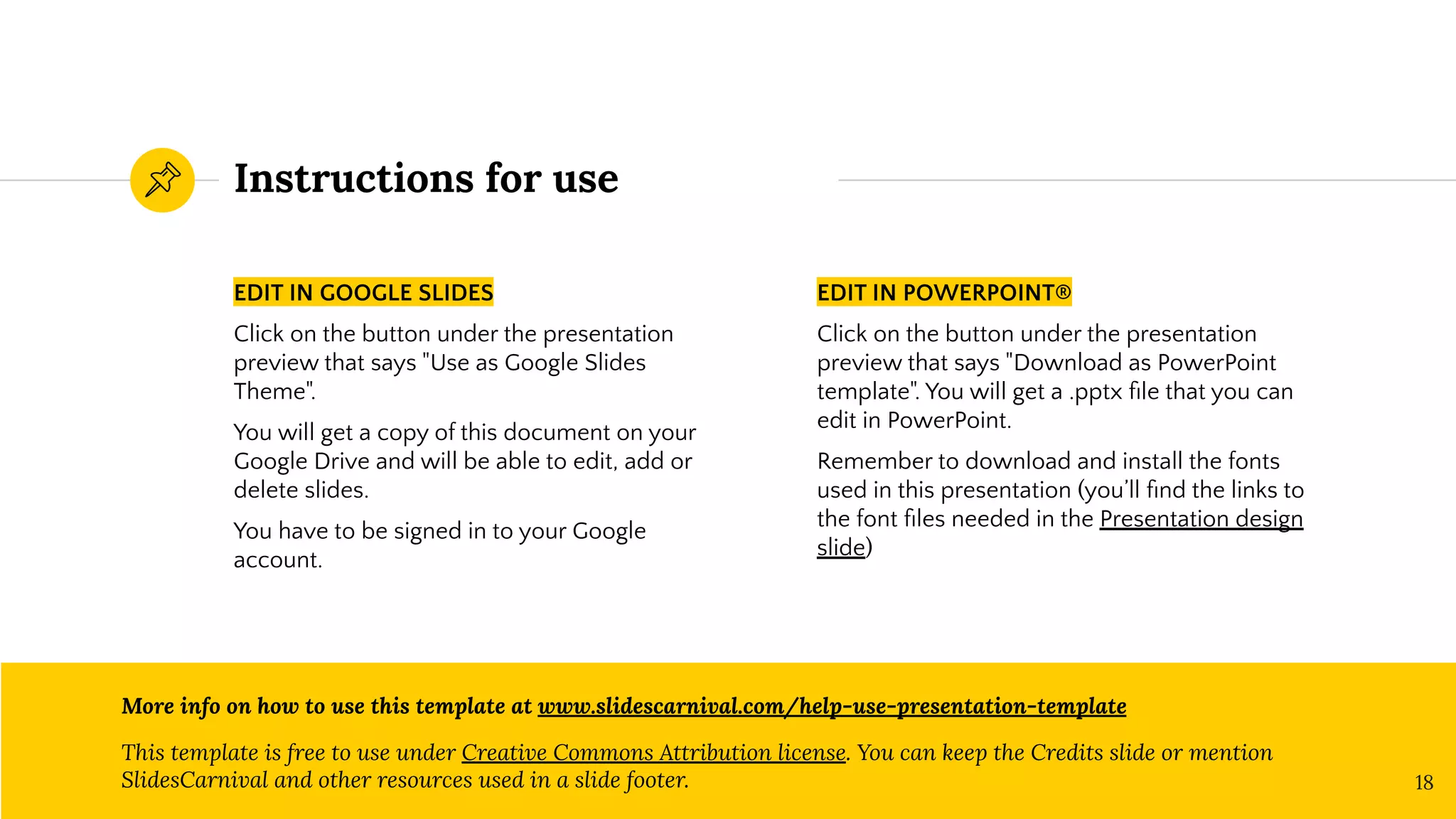 Instructions for use
EDIT IN GOOGLE SLIDES
Click on the button under the presentation
preview that says "Use as Google Slides
Theme".
You will get a copy of this document on your
Google Drive and will be able to edit, add or
delete slides.
You have to be signed in to your Google
account.
EDIT IN POWERPOINT®
Click on the button under the presentation
preview that says "Download as PowerPoint
template". You will get a .pptx ﬁle that you can
edit in PowerPoint.
Remember to download and install the fonts
used in this presentation (you’ll ﬁnd the links to
the font ﬁles needed in the Presentation design
slide)
More info on how to use this template at www.slidescarnival.com/help-use-presentation-template
This template is free to use under Creative Commons Attribution license. You can keep the Credits slide or mention
SlidesCarnival and other resources used in a slide footer. 18
 