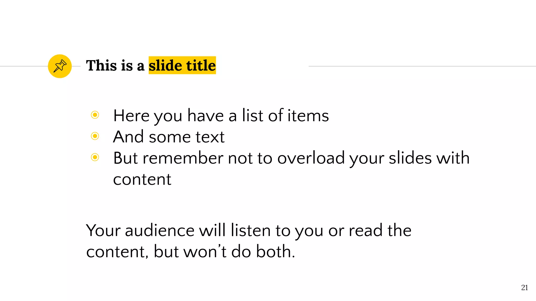 This is a slide title
◉ Here you have a list of items
◉ And some text
◉ But remember not to overload your slides with
content
Your audience will listen to you or read the
content, but won’t do both.
21
 