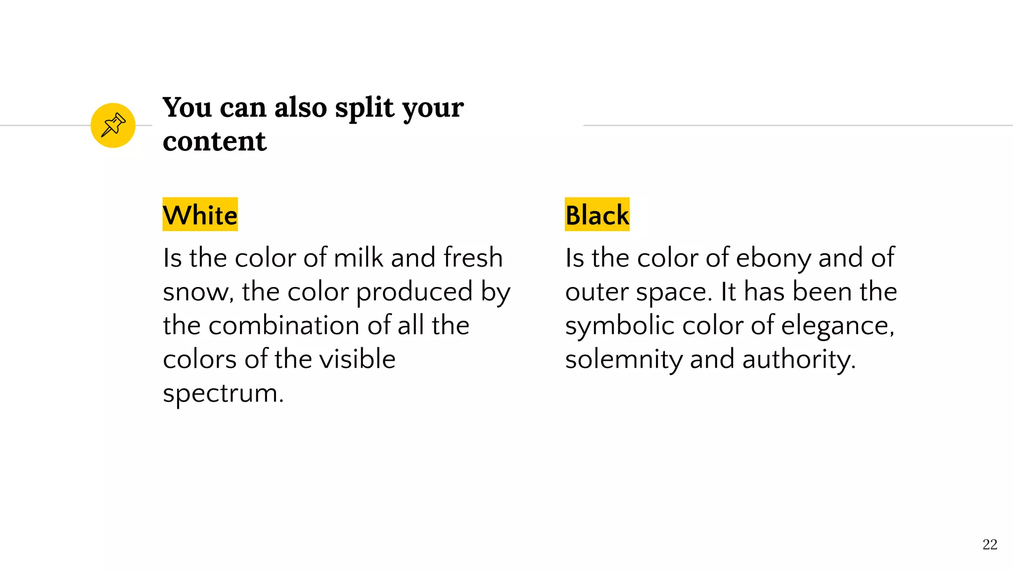 White
Is the color of milk and fresh
snow, the color produced by
the combination of all the
colors of the visible
spectrum.
You can also split your
content
Black
Is the color of ebony and of
outer space. It has been the
symbolic color of elegance,
solemnity and authority.
22
 