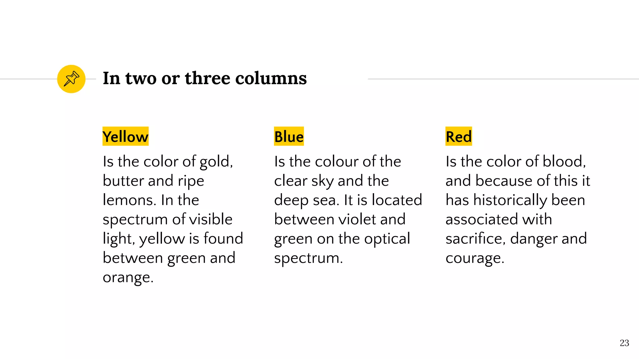 In two or three columns
Yellow
Is the color of gold,
butter and ripe
lemons. In the
spectrum of visible
light, yellow is found
between green and
orange.
Blue
Is the colour of the
clear sky and the
deep sea. It is located
between violet and
green on the optical
spectrum.
Red
Is the color of blood,
and because of this it
has historically been
associated with
sacriﬁce, danger and
courage.
23
 