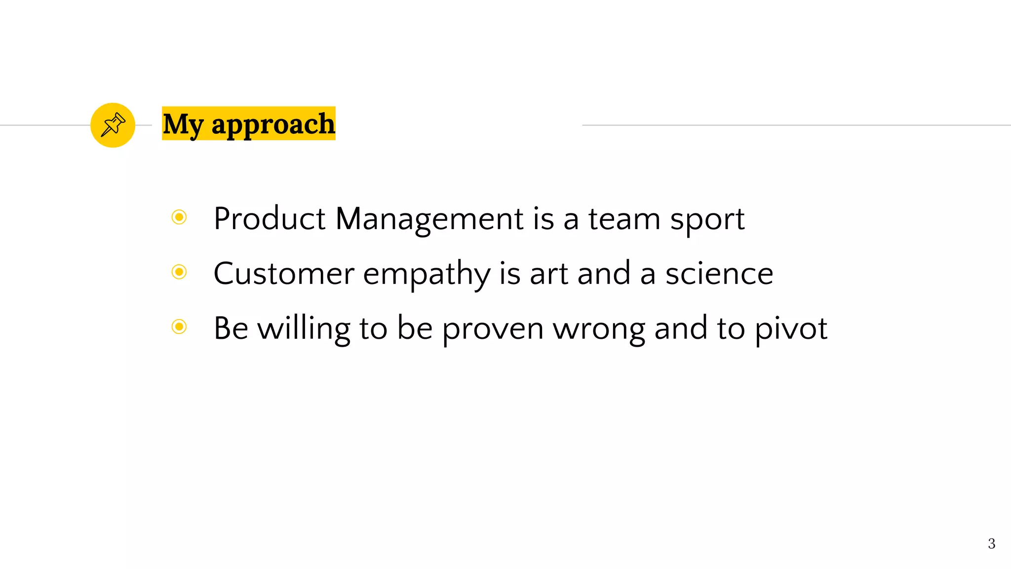 My approach
◉ Product Management is a team sport
◉ Customer empathy is art and a science
◉ Be willing to be proven wrong and to pivot
3
 