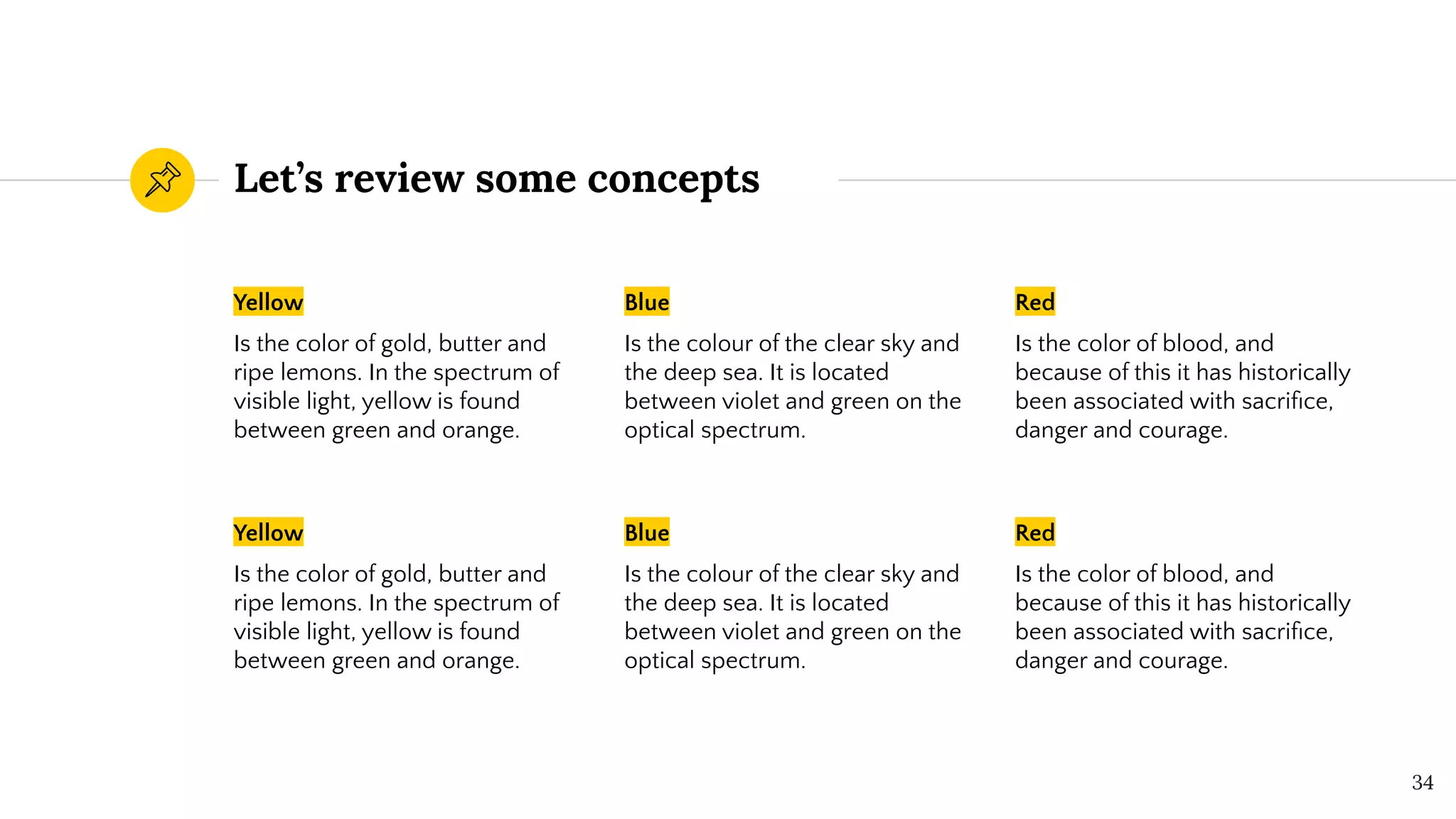 Let’s review some concepts
Yellow
Is the color of gold, butter and
ripe lemons. In the spectrum of
visible light, yellow is found
between green and orange.
Blue
Is the colour of the clear sky and
the deep sea. It is located
between violet and green on the
optical spectrum.
Red
Is the color of blood, and
because of this it has historically
been associated with sacriﬁce,
danger and courage.
34
Yellow
Is the color of gold, butter and
ripe lemons. In the spectrum of
visible light, yellow is found
between green and orange.
Blue
Is the colour of the clear sky and
the deep sea. It is located
between violet and green on the
optical spectrum.
Red
Is the color of blood, and
because of this it has historically
been associated with sacriﬁce,
danger and courage.
 
