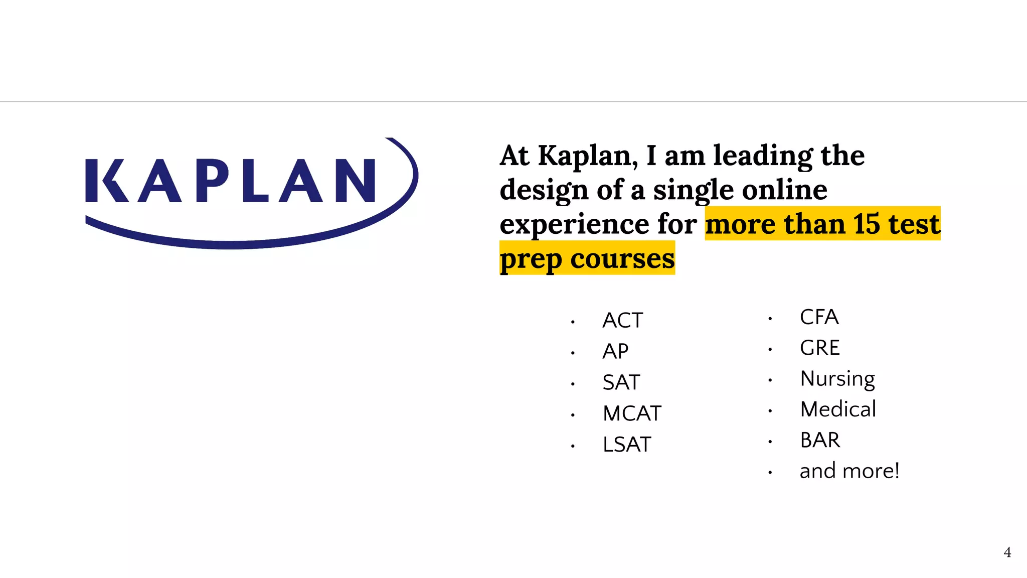 At Kaplan, I am leading the
design of a single online
experience for more than 15 test
prep courses
• ACT
• AP
• SAT
• MCAT
• LSAT
4
• CFA
• GRE
• Nursing
• Medical
• BAR
• and more!
 
